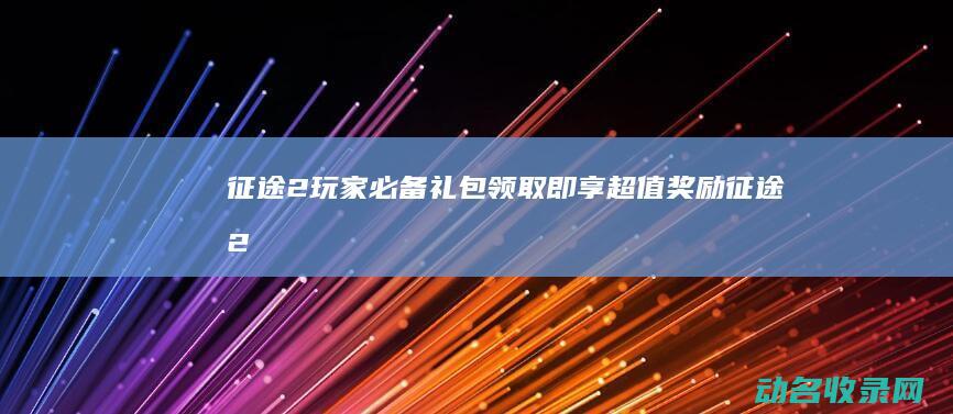 征途2玩家必备礼包 领取即享超值奖励！ (征途2玩法)