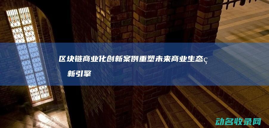 区块链商业化创新案例 重塑未来商业生态的新引擎 (区块链商业化是什么)