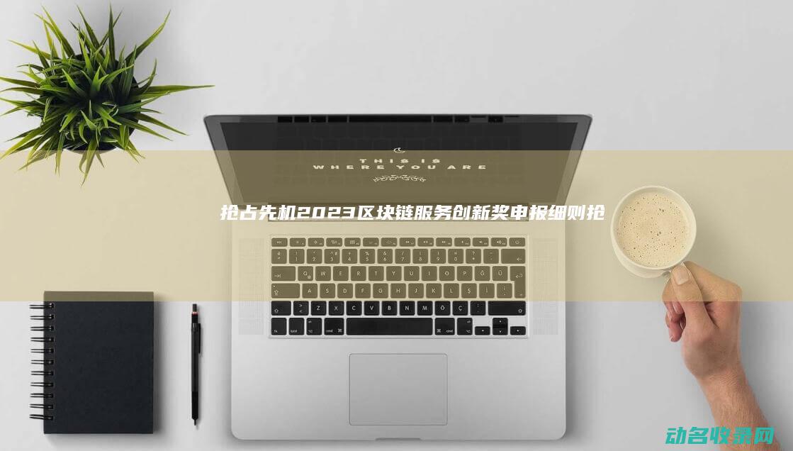 抢占先机！2023区块链服务创新奖申报细则抢先看 (抢占先机!离婚多分财产的关键策略)